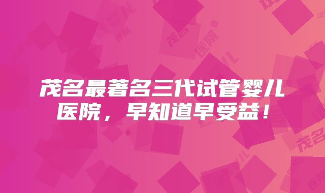 茂名最著名三代试管婴儿医院，早知道早受益！