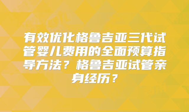 有效优化格鲁吉亚三代试管婴儿费用的全面预算指导方法?格鲁吉亚试管亲身经历?