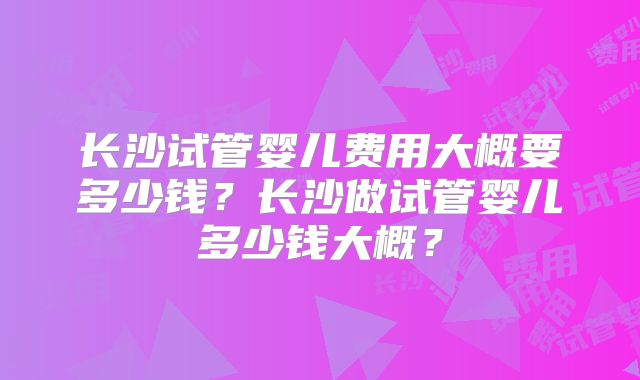 长沙试管婴儿费用大概要多少钱?长沙做试管婴儿多少钱大概?
