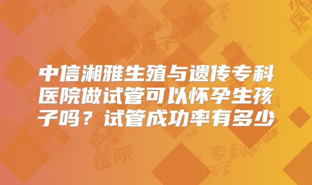 中信湘雅生殖与遗传专科医院做试管可以怀孕生孩子吗？试管成功率有多少
