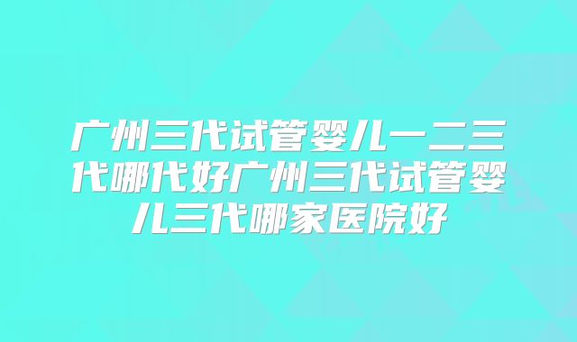 广州三代试管婴儿一二三代哪代好广州三代试管婴儿三代哪家医院好