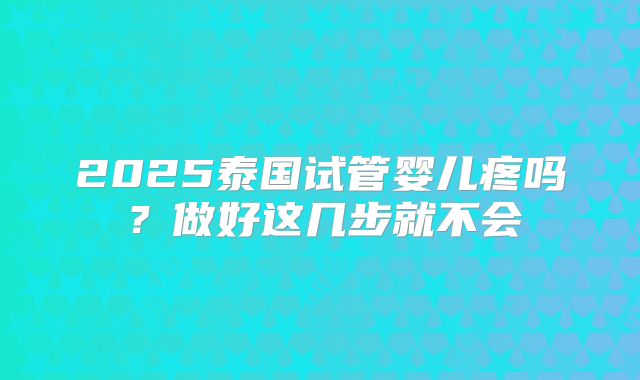 2025泰国试管婴儿疼吗？做好这几步就不会