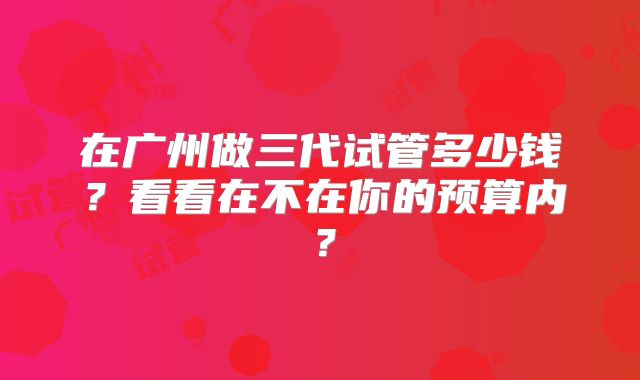 在广州做三代试管多少钱？看看在不在你的预算内？