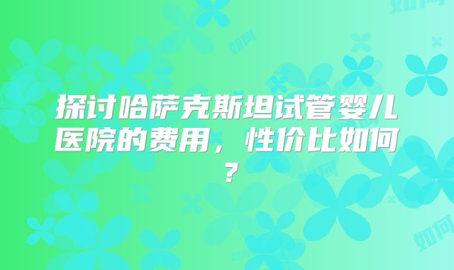 探讨哈萨克斯坦试管婴儿医院的费用，性价比如何？