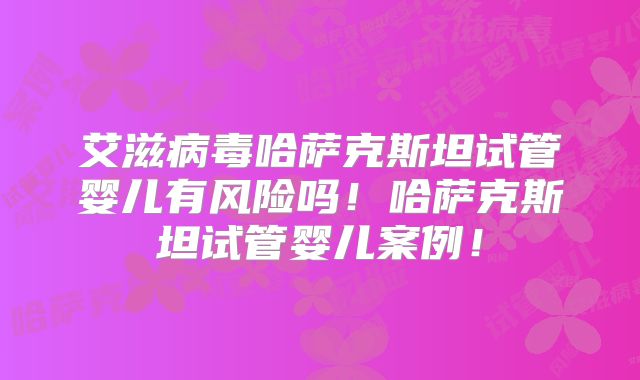 艾滋病毒哈萨克斯坦试管婴儿有风险吗！哈萨克斯坦试管婴儿案例！