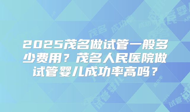 2025茂名做试管一般多少费用？茂名人民医院做试管婴儿成功率高吗？