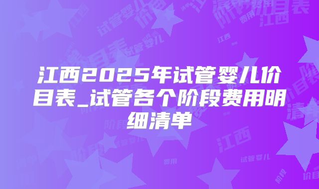 江西2025年试管婴儿价目表_试管各个阶段费用明细清单