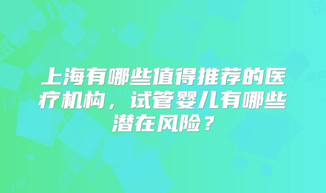 上海有哪些值得推荐的医疗机构，试管婴儿有哪些潜在风险？