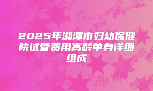 2025年湘潭市妇幼保健院试管费用高龄单身详细组成