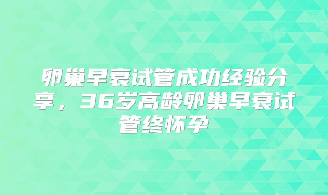 卵巢早衰试管成功经验分享，36岁高龄卵巢早衰试管终怀孕