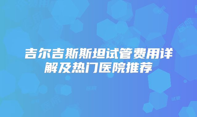 吉尔吉斯斯坦试管费用详解及热门医院推荐