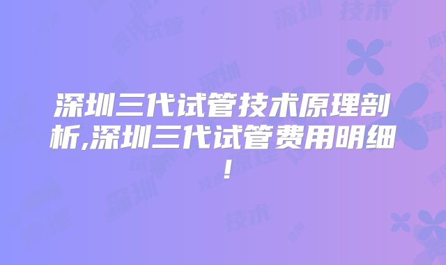 深圳三代试管技术原理剖析,深圳三代试管费用明细！