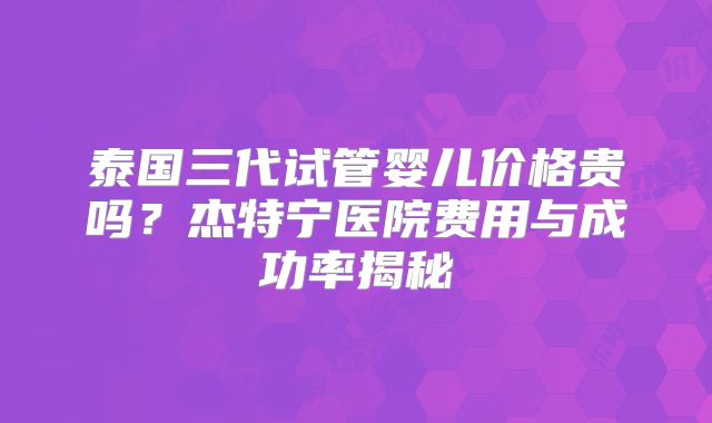 泰国三代试管婴儿价格贵吗？杰特宁医院费用与成功率揭秘