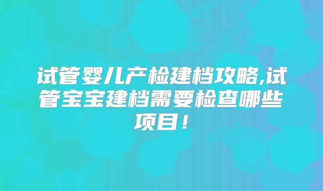 试管婴儿产检建档攻略,试管宝宝建档需要检查哪些项目！