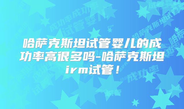 哈萨克斯坦试管婴儿的成功率高很多吗-哈萨克斯坦irm试管！
