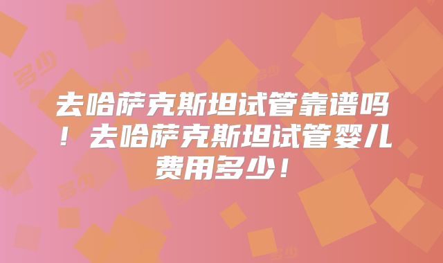 去哈萨克斯坦试管靠谱吗！去哈萨克斯坦试管婴儿费用多少！