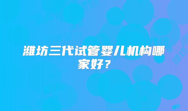 潍坊三代试管婴儿机构哪家好？