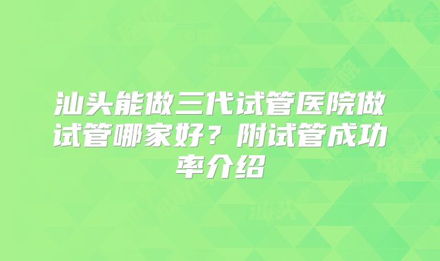 汕头能做三代试管医院做试管哪家好？附试管成功率介绍