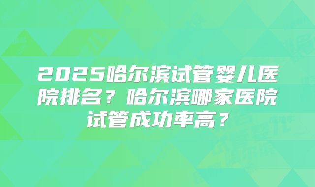2025哈尔滨试管婴儿医院排名？哈尔滨哪家医院试管成功率高？