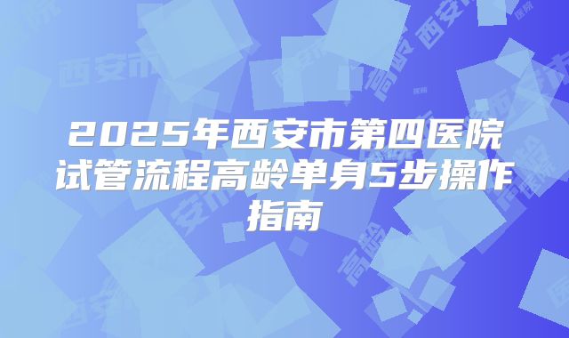 2025年西安市第四医院试管流程高龄单身5步操作指南
