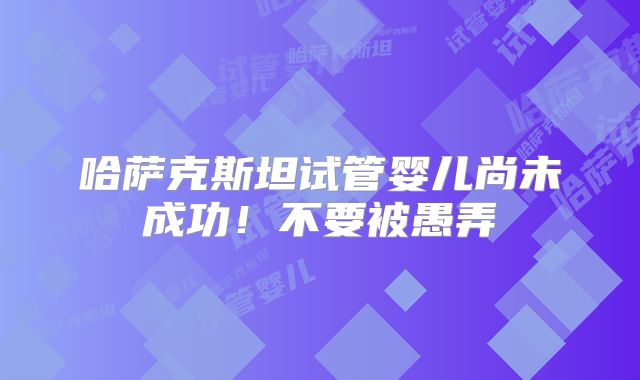 哈萨克斯坦试管婴儿尚未成功！不要被愚弄