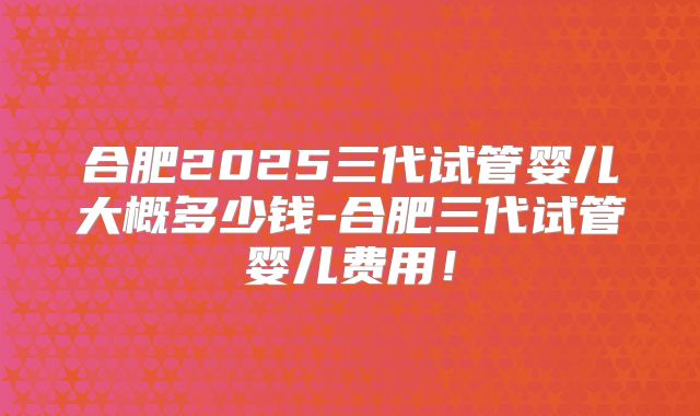 合肥2025三代试管婴儿大概多少钱-合肥三代试管婴儿费用！