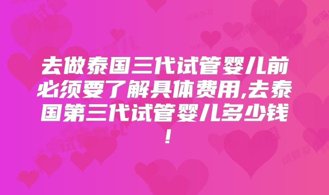 去做泰国三代试管婴儿前必须要了解具体费用,去泰国第三代试管婴儿多少钱!