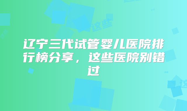 辽宁三代试管婴儿医院排行榜分享，这些医院别错过