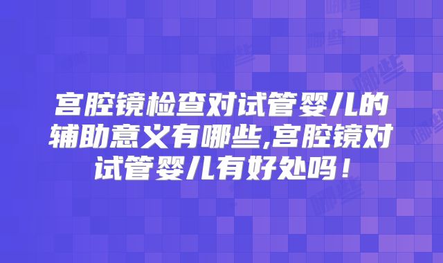 宫腔镜检查对试管婴儿的辅助意义有哪些,宫腔镜对试管婴儿有好处吗!