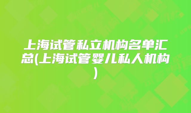 上海试管私立机构名单汇总(上海试管婴儿私人机构)