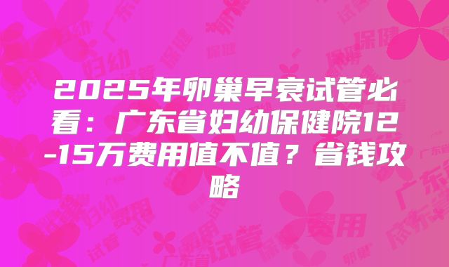 2025年卵巢早衰试管必看:广东省妇幼保健院12-15万费用值不值?省钱攻略