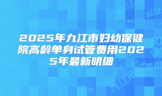 2025年九江市妇幼保健院高龄单身试管费用2025年最新明细