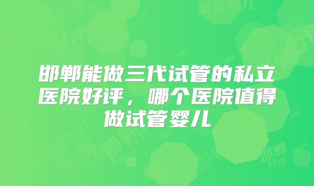邯郸能做三代试管的私立医院好评，哪个医院值得做试管婴儿