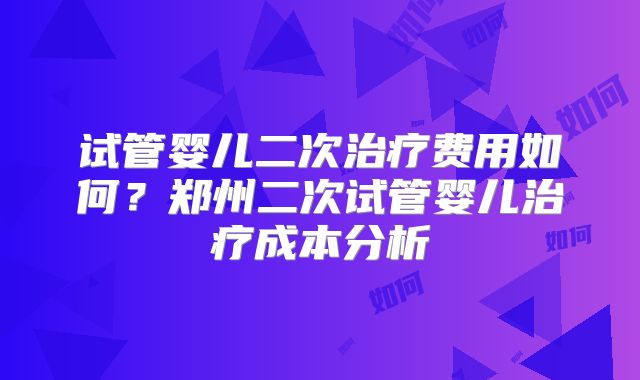 试管婴儿二次治疗费用如何?郑州二次试管婴儿治疗成本分析