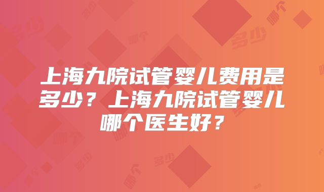 上海九院试管婴儿费用是多少？上海九院试管婴儿哪个医生好？