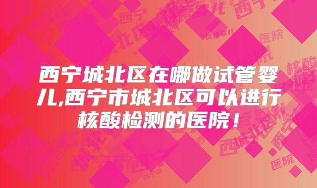 西宁城北区在哪做试管婴儿,西宁市城北区可以进行核酸检测的医院！