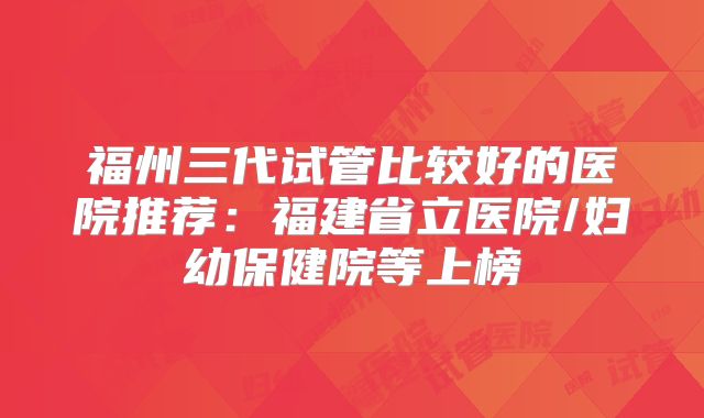 福州三代试管比较好的医院推荐：福建省立医院/妇幼保健院等上榜
