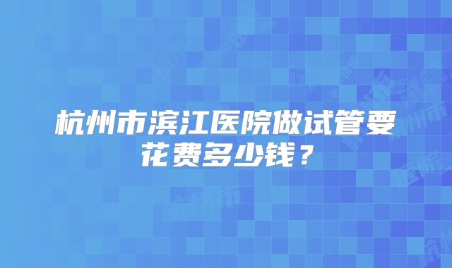 杭州市滨江医院做试管要花费多少钱？
