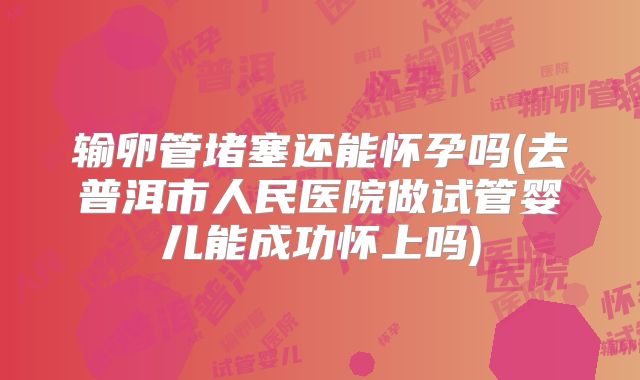 输卵管堵塞还能怀孕吗(去普洱市人民医院做试管婴儿能成功怀上吗)