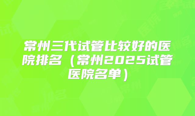 常州三代试管比较好的医院排名（常州2025试管医院名单）