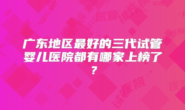 广东地区最好的三代试管婴儿医院都有哪家上榜了？