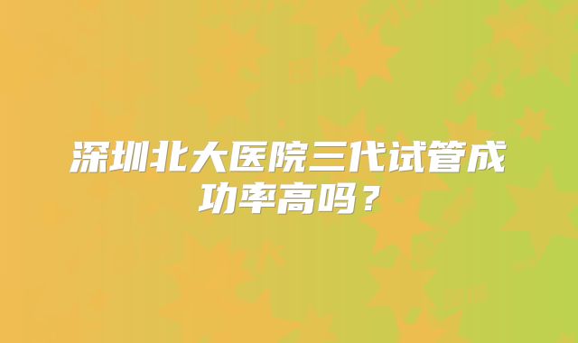 深圳北大医院三代试管成功率高吗?