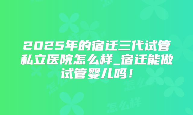 2025年的宿迁三代试管私立医院怎么样_宿迁能做试管婴儿吗！