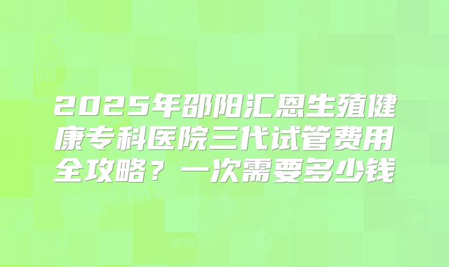 2025年邵阳汇恩生殖健康专科医院三代试管费用全攻略？一次需要多少钱