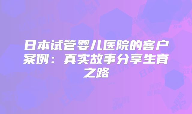 日本试管婴儿医院的客户案例：真实故事分享生育之路