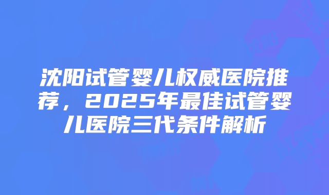 沈阳试管婴儿权威医院推荐，2025年最佳试管婴儿医院三代条件解析