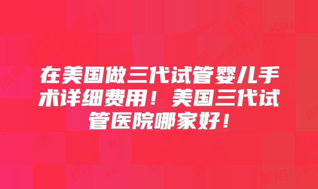 在美国做三代试管婴儿手术详细费用！美国三代试管医院哪家好！