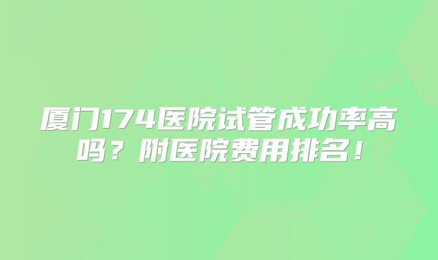 厦门174医院试管成功率高吗？附医院费用排名！