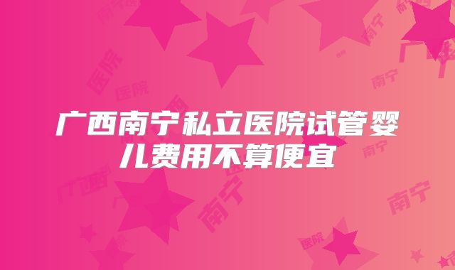 广西南宁私立医院试管婴儿费用不算便宜