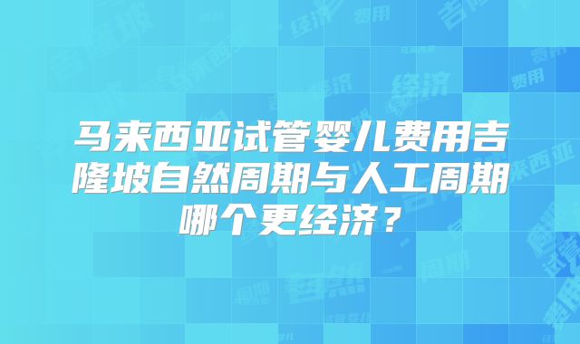 马来西亚试管婴儿费用吉隆坡自然周期与人工周期哪个更经济？